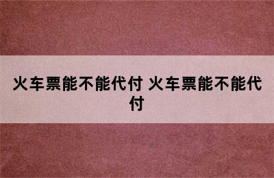 火车票能不能代付 火车票能不能代付